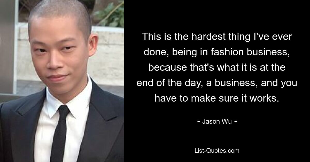 This is the hardest thing I've ever done, being in fashion business, because that's what it is at the end of the day, a business, and you have to make sure it works. — © Jason Wu