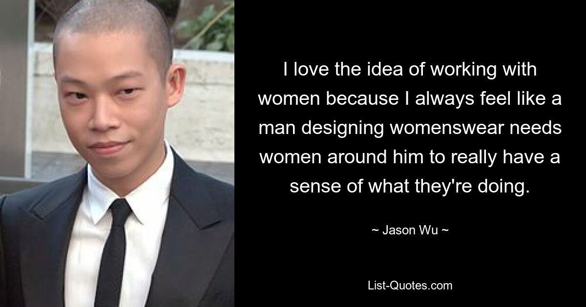 I love the idea of working with women because I always feel like a man designing womenswear needs women around him to really have a sense of what they're doing. — © Jason Wu