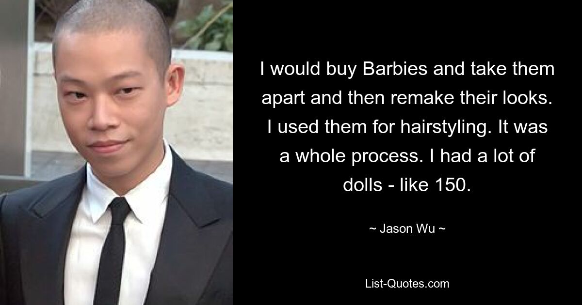 I would buy Barbies and take them apart and then remake their looks. I used them for hairstyling. It was a whole process. I had a lot of dolls - like 150. — © Jason Wu