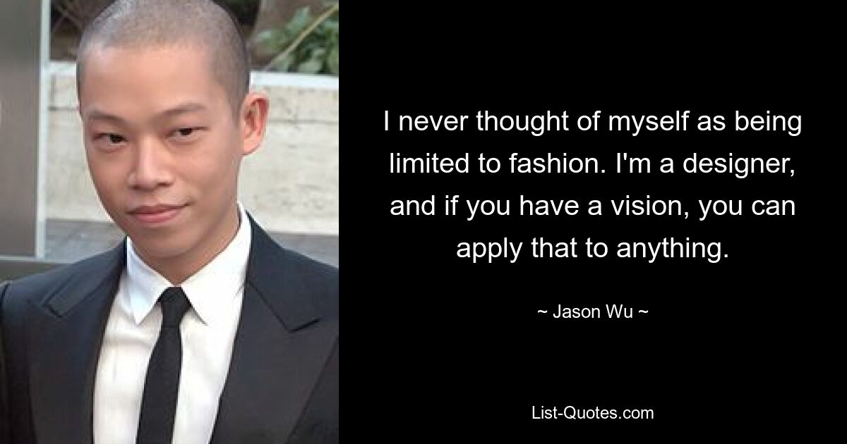 I never thought of myself as being limited to fashion. I'm a designer, and if you have a vision, you can apply that to anything. — © Jason Wu