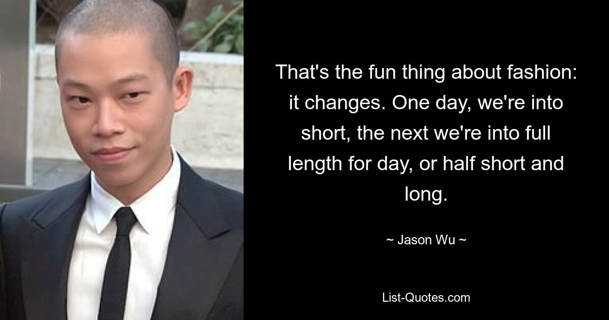 That's the fun thing about fashion: it changes. One day, we're into short, the next we're into full length for day, or half short and long. — © Jason Wu