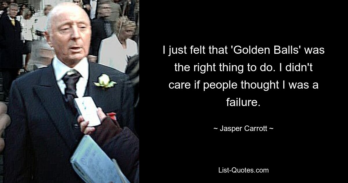 I just felt that 'Golden Balls' was the right thing to do. I didn't care if people thought I was a failure. — © Jasper Carrott