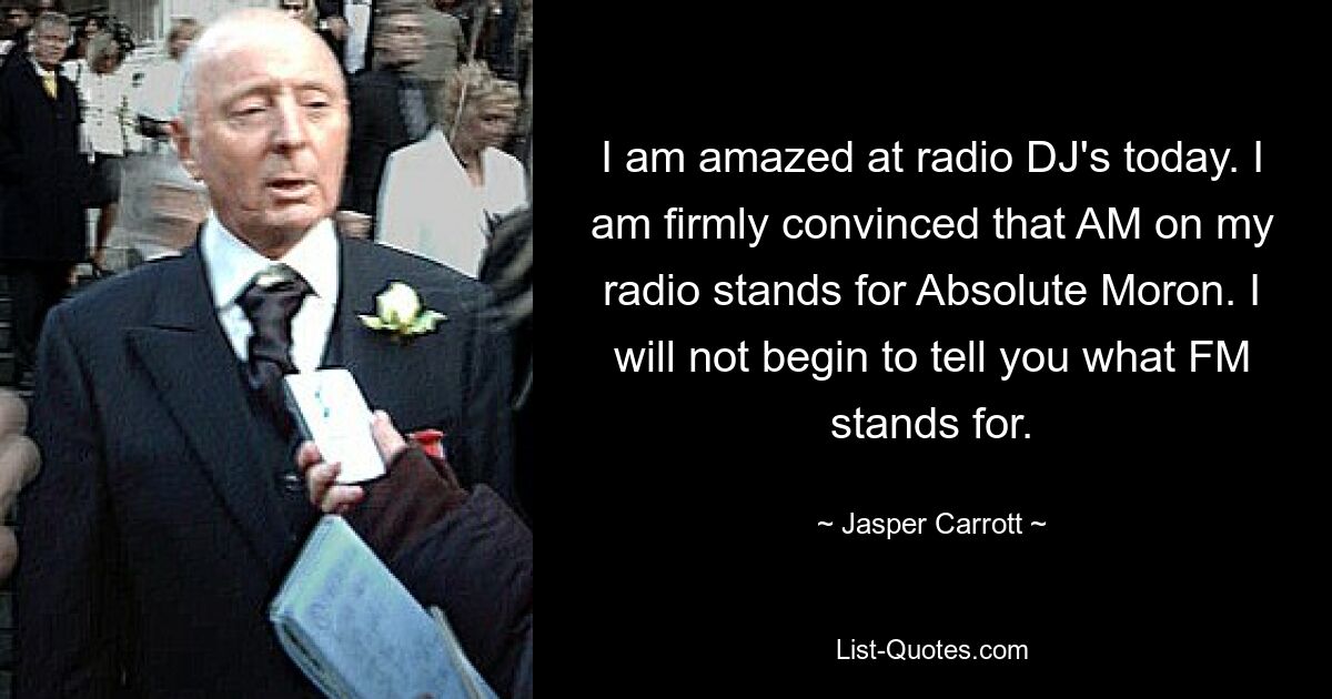 I am amazed at radio DJ's today. I am firmly convinced that AM on my radio stands for Absolute Moron. I will not begin to tell you what FM stands for. — © Jasper Carrott