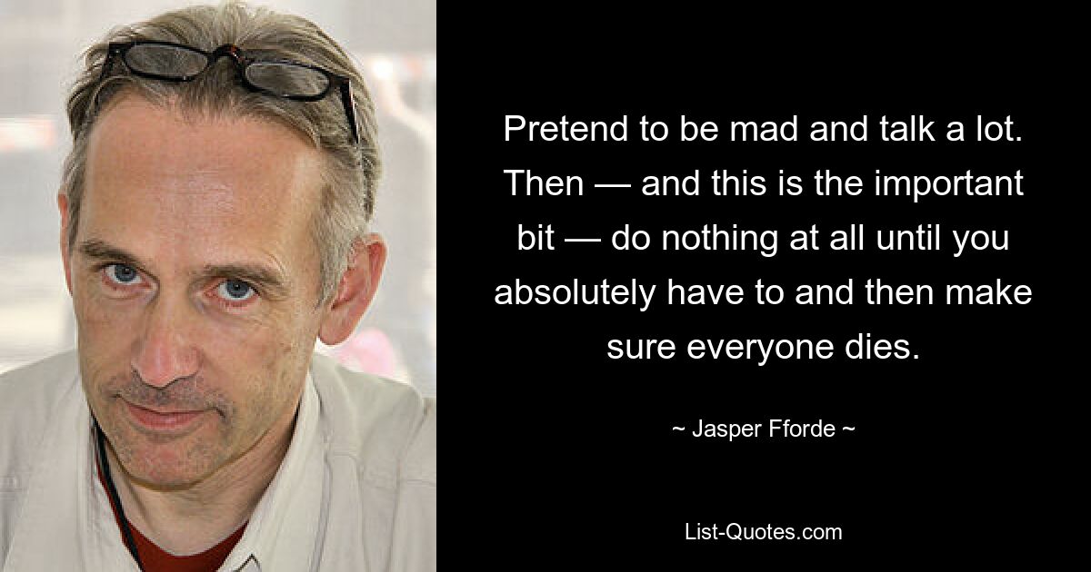 Pretend to be mad and talk a lot. Then — and this is the important bit — do nothing at all until you absolutely have to and then make sure everyone dies. — © Jasper Fforde