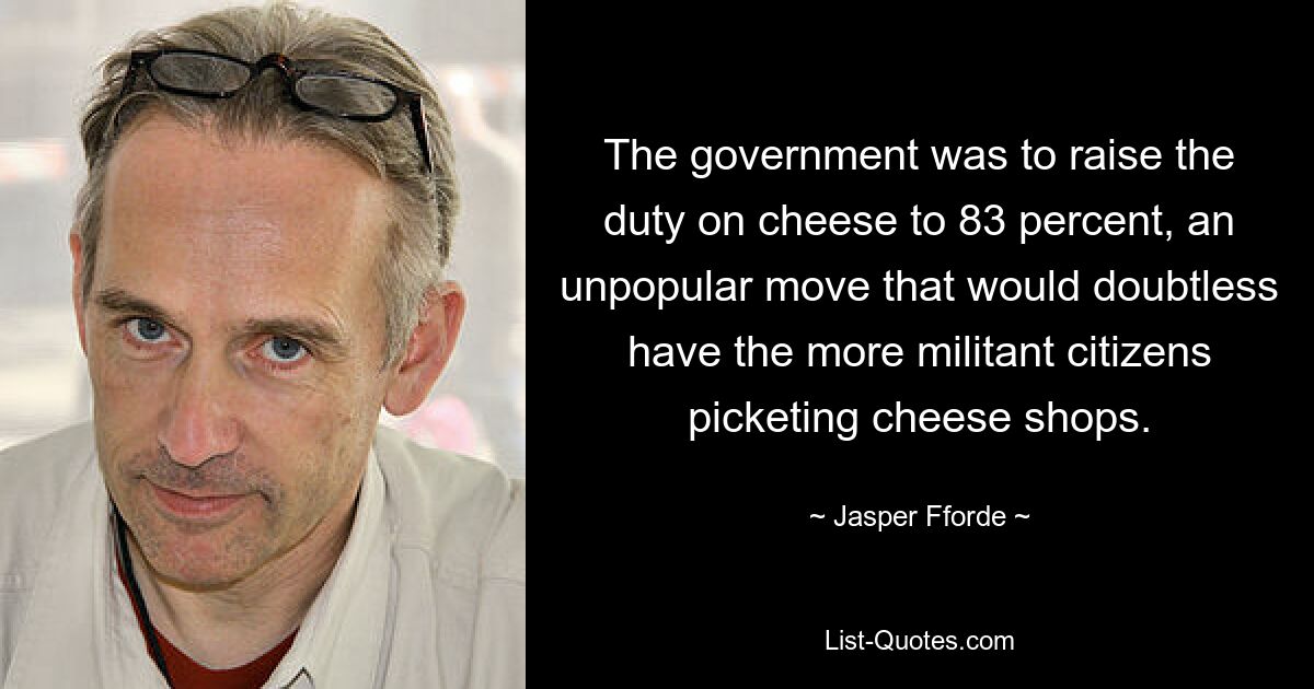 The government was to raise the duty on cheese to 83 percent, an unpopular move that would doubtless have the more militant citizens picketing cheese shops. — © Jasper Fforde