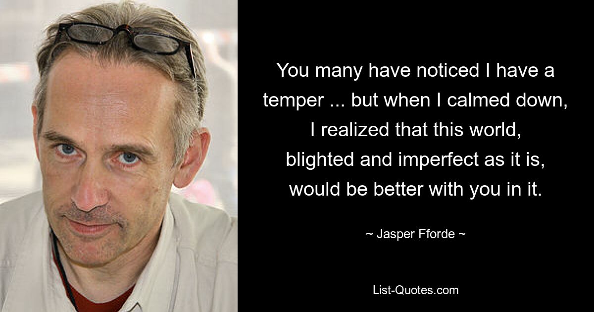 You many have noticed I have a temper ... but when I calmed down, I realized that this world, blighted and imperfect as it is, would be better with you in it. — © Jasper Fforde