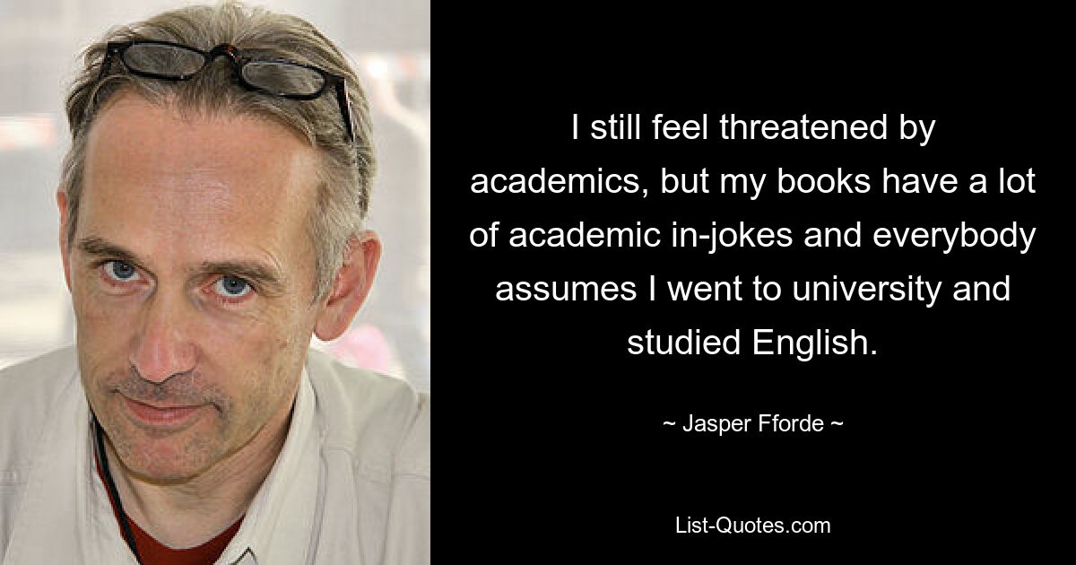 I still feel threatened by academics, but my books have a lot of academic in-jokes and everybody assumes I went to university and studied English. — © Jasper Fforde