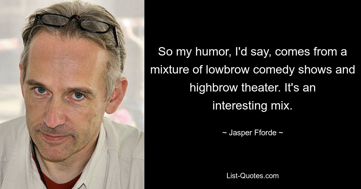 So my humor, I'd say, comes from a mixture of lowbrow comedy shows and highbrow theater. It's an interesting mix. — © Jasper Fforde