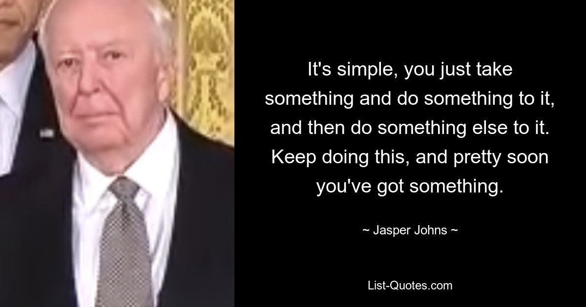 It's simple, you just take something and do something to it, and then do something else to it. Keep doing this, and pretty soon you've got something. — © Jasper Johns