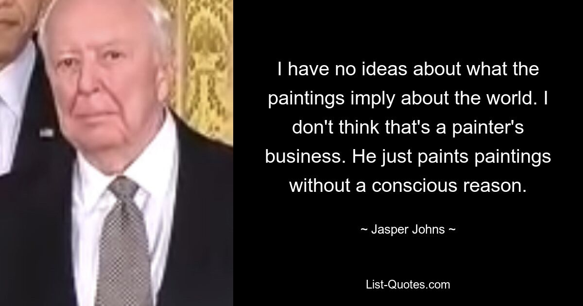 I have no ideas about what the paintings imply about the world. I don't think that's a painter's business. He just paints paintings without a conscious reason. — © Jasper Johns