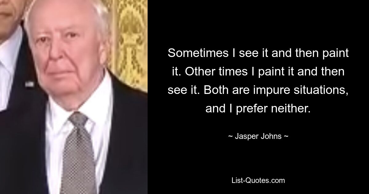 Sometimes I see it and then paint it. Other times I paint it and then see it. Both are impure situations, and I prefer neither. — © Jasper Johns