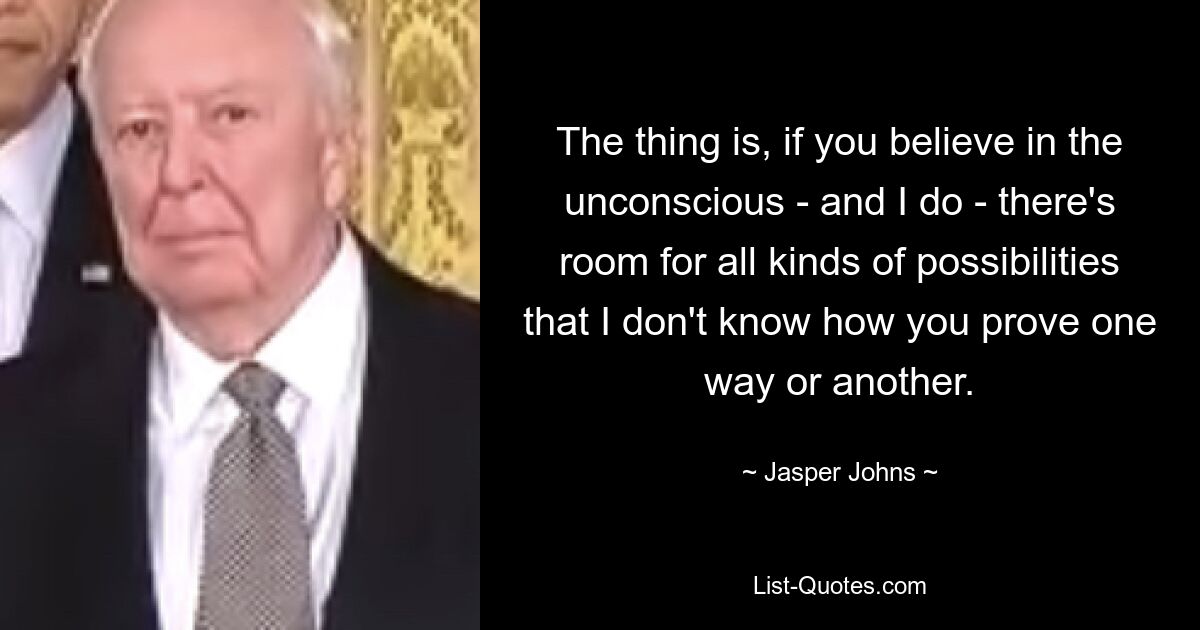 The thing is, if you believe in the unconscious - and I do - there's room for all kinds of possibilities that I don't know how you prove one way or another. — © Jasper Johns