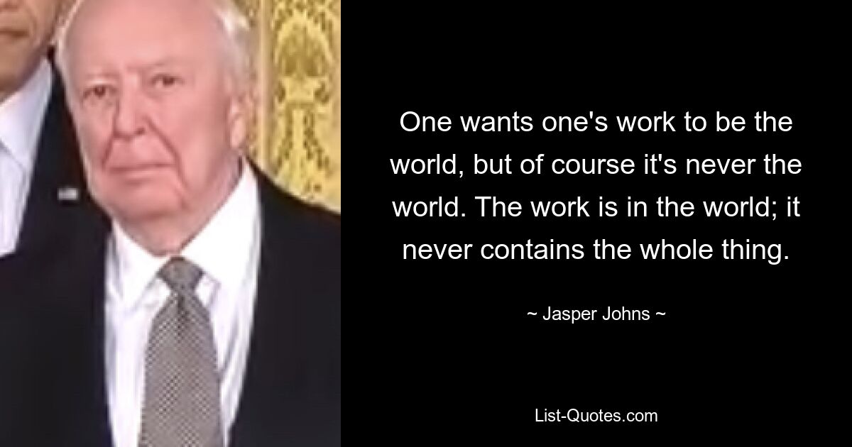 One wants one's work to be the world, but of course it's never the world. The work is in the world; it never contains the whole thing. — © Jasper Johns