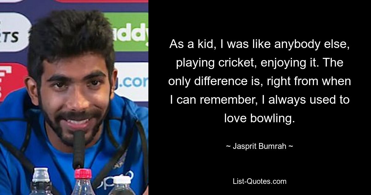 As a kid, I was like anybody else, playing cricket, enjoying it. The only difference is, right from when I can remember, I always used to love bowling. — © Jasprit Bumrah