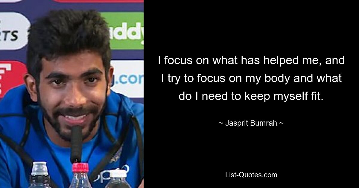 I focus on what has helped me, and I try to focus on my body and what do I need to keep myself fit. — © Jasprit Bumrah