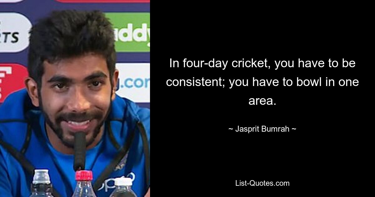 In four-day cricket, you have to be consistent; you have to bowl in one area. — © Jasprit Bumrah