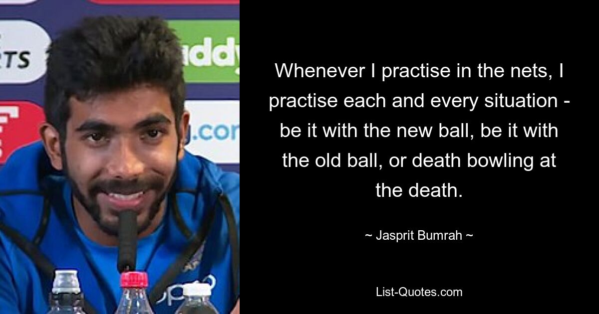 Whenever I practise in the nets, I practise each and every situation - be it with the new ball, be it with the old ball, or death bowling at the death. — © Jasprit Bumrah