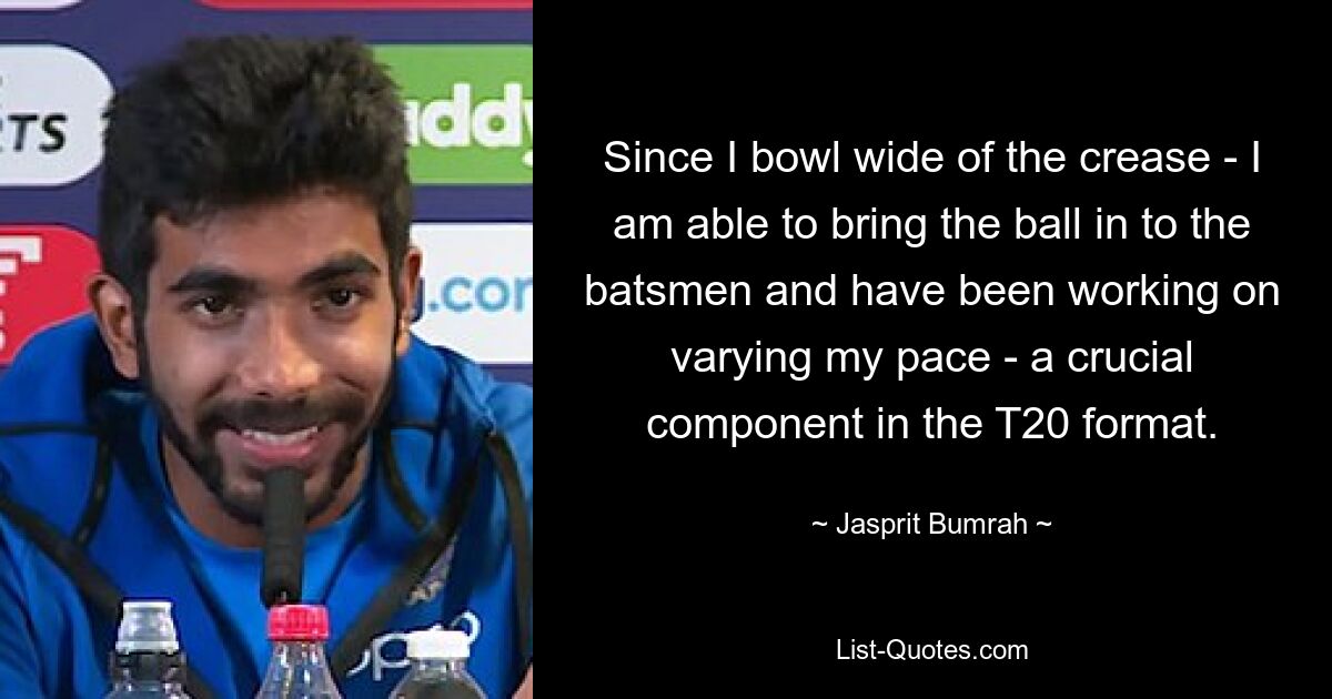 Since I bowl wide of the crease - I am able to bring the ball in to the batsmen and have been working on varying my pace - a crucial component in the T20 format. — © Jasprit Bumrah