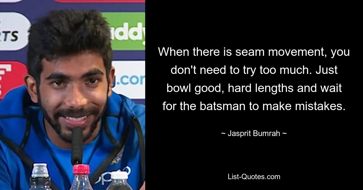 When there is seam movement, you don't need to try too much. Just bowl good, hard lengths and wait for the batsman to make mistakes. — © Jasprit Bumrah