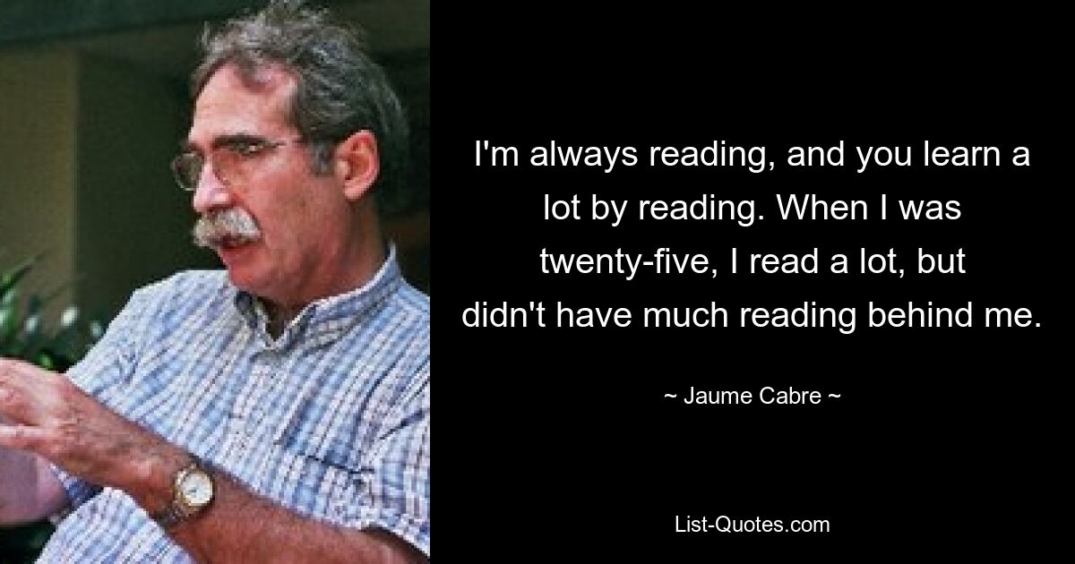 I'm always reading, and you learn a lot by reading. When I was twenty-five, I read a lot, but didn't have much reading behind me. — © Jaume Cabre