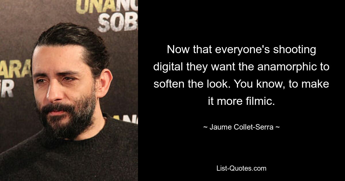 Now that everyone's shooting digital they want the anamorphic to soften the look. You know, to make it more filmic. — © Jaume Collet-Serra