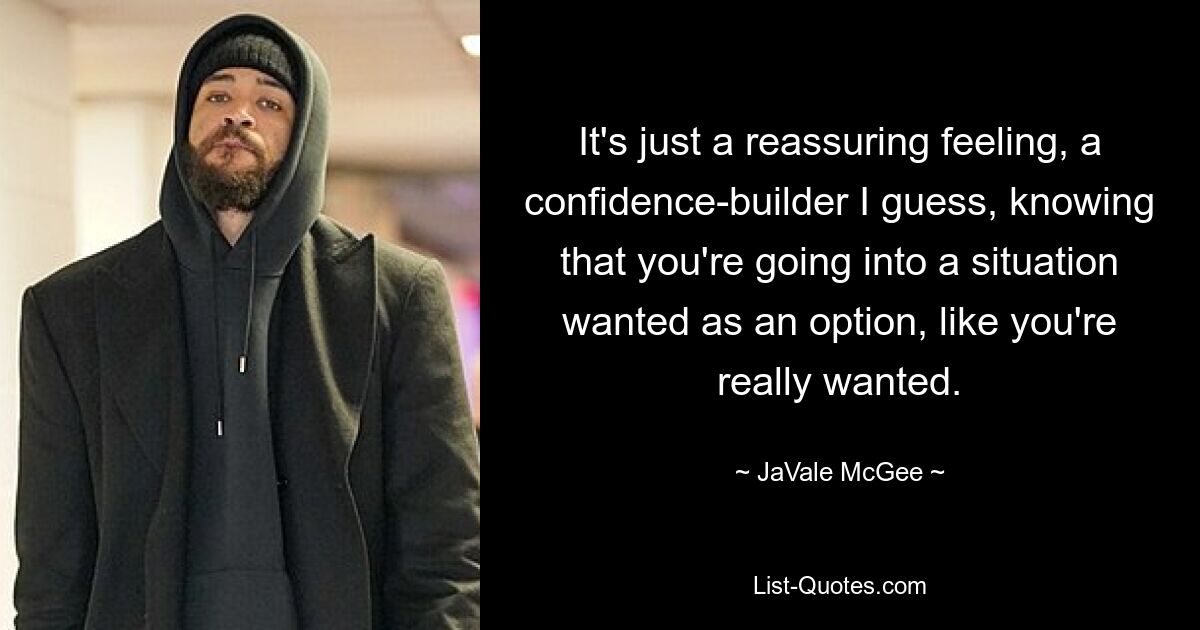 It's just a reassuring feeling, a confidence-builder I guess, knowing that you're going into a situation wanted as an option, like you're really wanted. — © JaVale McGee