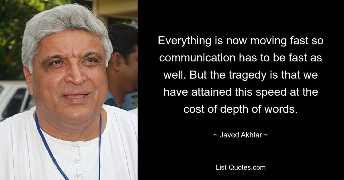 Everything is now moving fast so communication has to be fast as well. But the tragedy is that we have attained this speed at the cost of depth of words. — © Javed Akhtar