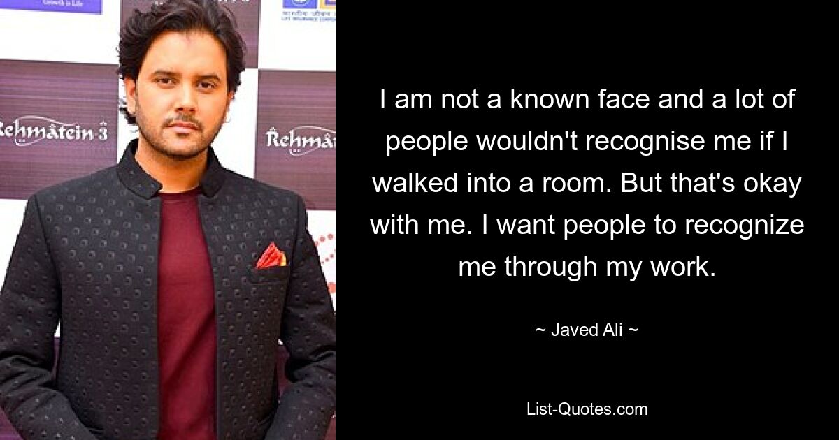 I am not a known face and a lot of people wouldn't recognise me if I walked into a room. But that's okay with me. I want people to recognize me through my work. — © Javed Ali