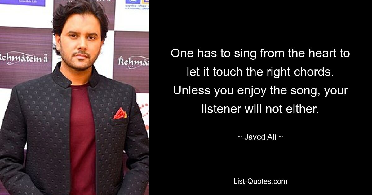 One has to sing from the heart to let it touch the right chords. Unless you enjoy the song, your listener will not either. — © Javed Ali