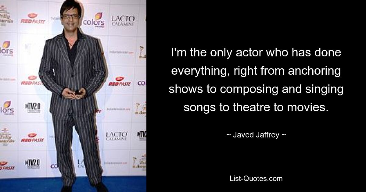 I'm the only actor who has done everything, right from anchoring shows to composing and singing songs to theatre to movies. — © Javed Jaffrey