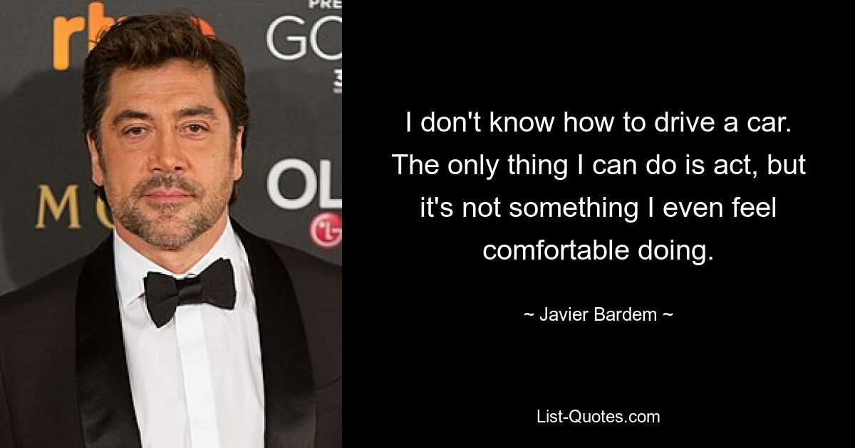 I don't know how to drive a car. The only thing I can do is act, but it's not something I even feel comfortable doing. — © Javier Bardem