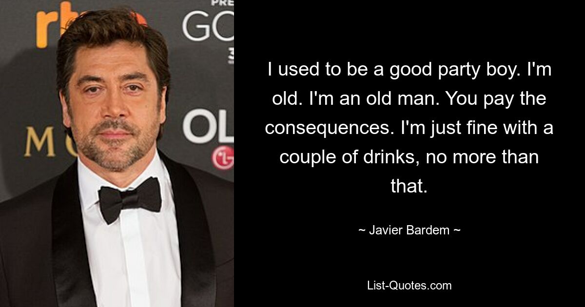 I used to be a good party boy. I'm old. I'm an old man. You pay the consequences. I'm just fine with a couple of drinks, no more than that. — © Javier Bardem