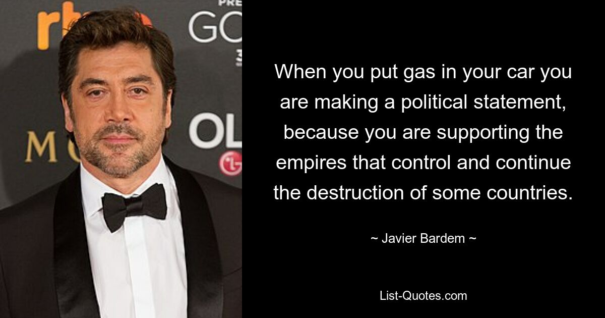 When you put gas in your car you are making a political statement, because you are supporting the empires that control and continue the destruction of some countries. — © Javier Bardem