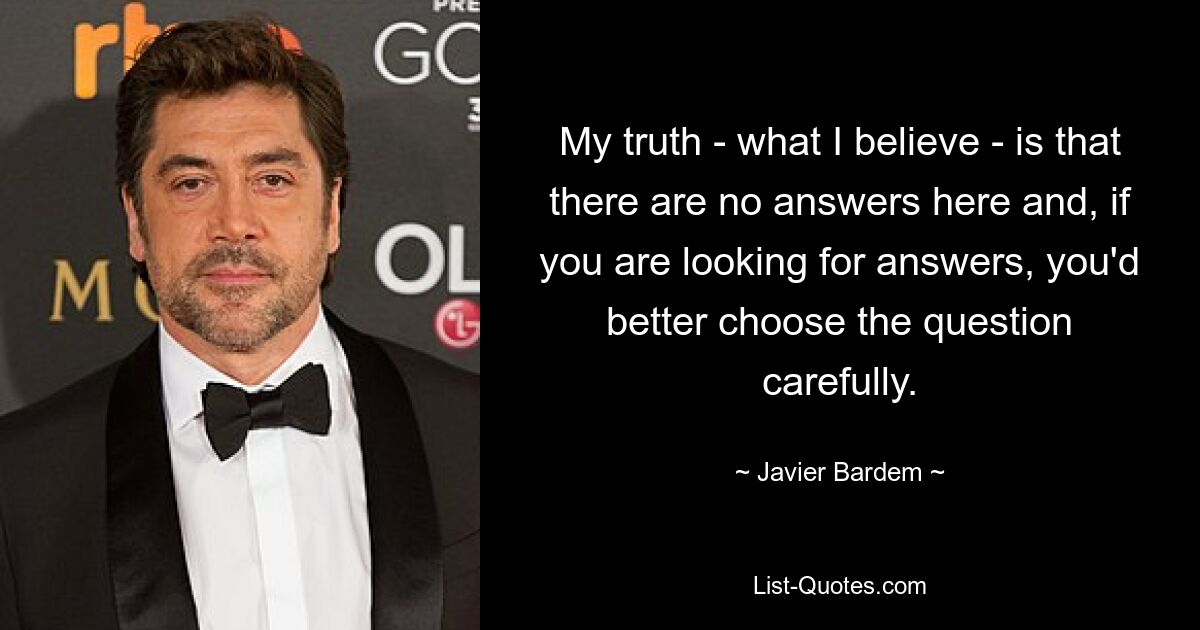 My truth - what I believe - is that there are no answers here and, if you are looking for answers, you'd better choose the question carefully. — © Javier Bardem