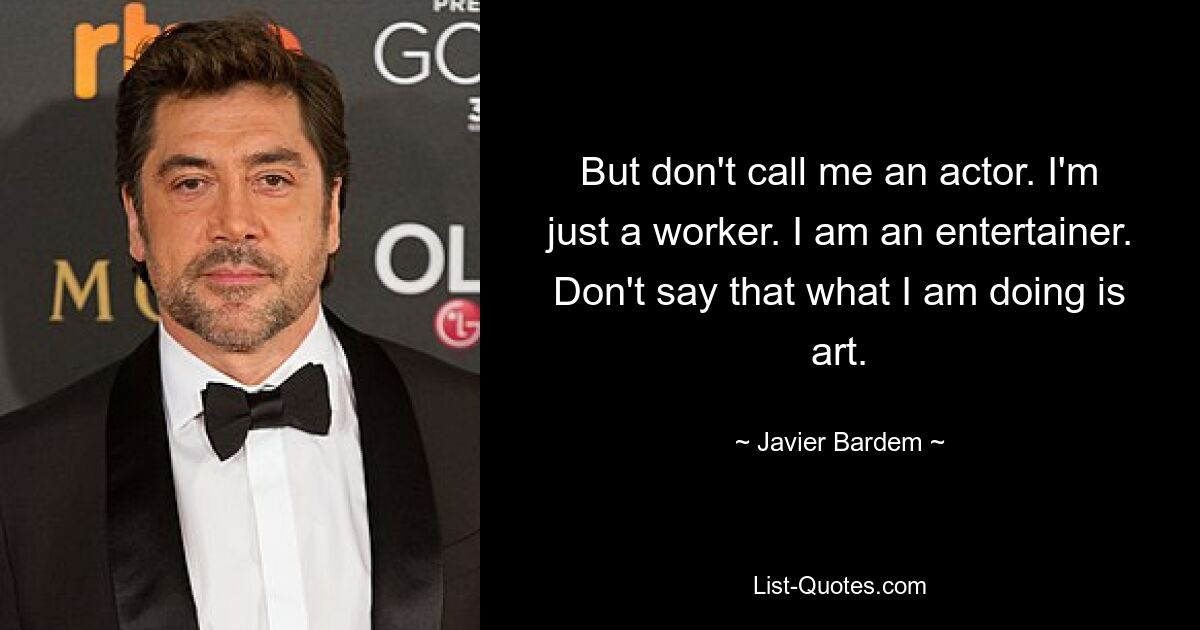 But don't call me an actor. I'm just a worker. I am an entertainer. Don't say that what I am doing is art. — © Javier Bardem