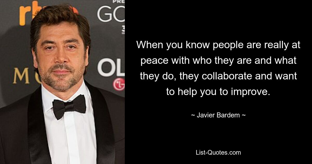 When you know people are really at peace with who they are and what they do, they collaborate and want to help you to improve. — © Javier Bardem