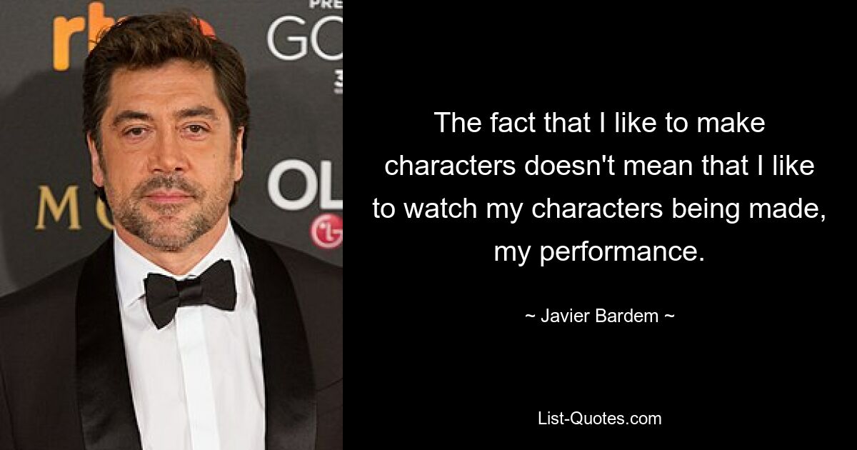 The fact that I like to make characters doesn't mean that I like to watch my characters being made, my performance. — © Javier Bardem