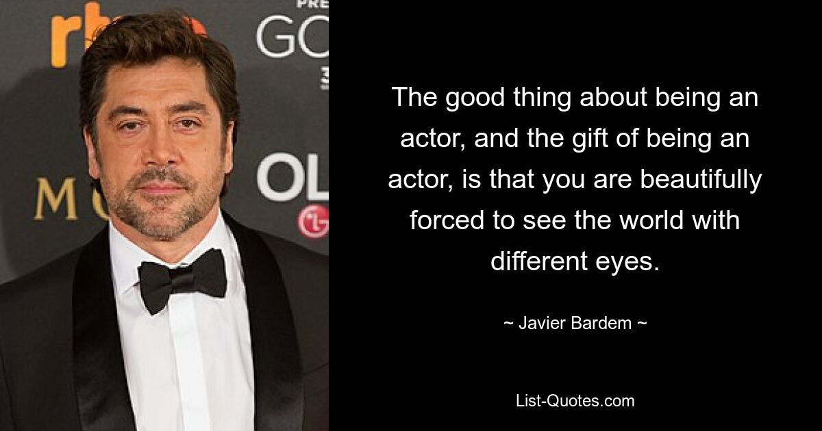 The good thing about being an actor, and the gift of being an actor, is that you are beautifully forced to see the world with different eyes. — © Javier Bardem