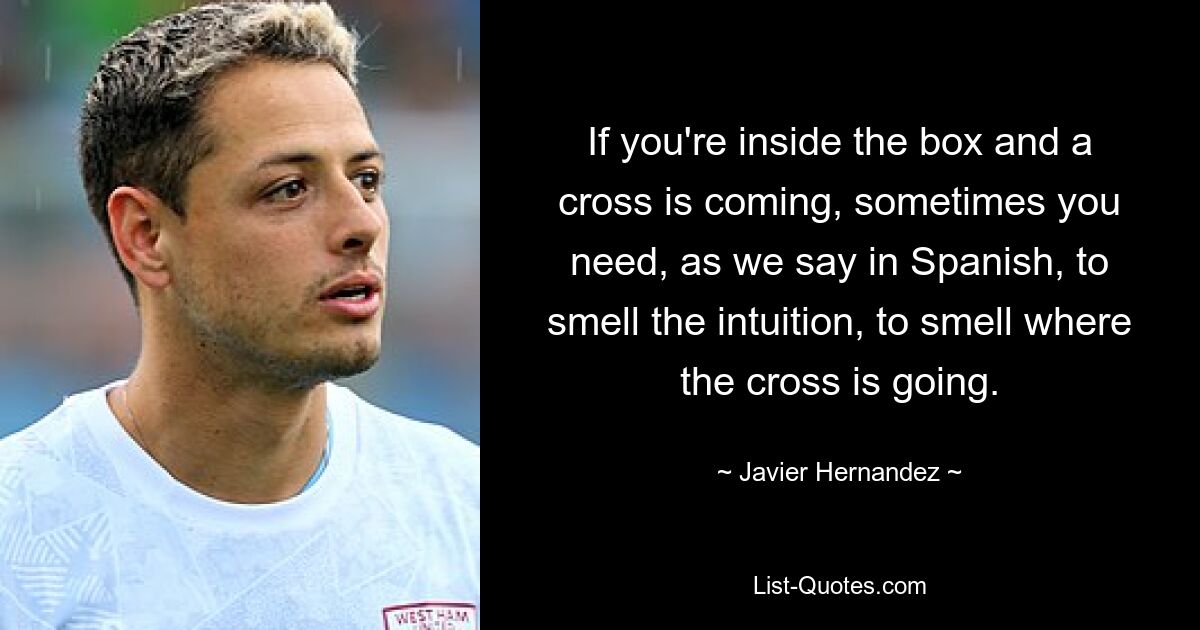 If you're inside the box and a cross is coming, sometimes you need, as we say in Spanish, to smell the intuition, to smell where the cross is going. — © Javier Hernandez