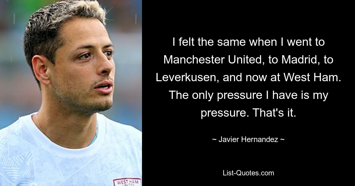 I felt the same when I went to Manchester United, to Madrid, to Leverkusen, and now at West Ham. The only pressure I have is my pressure. That's it. — © Javier Hernandez