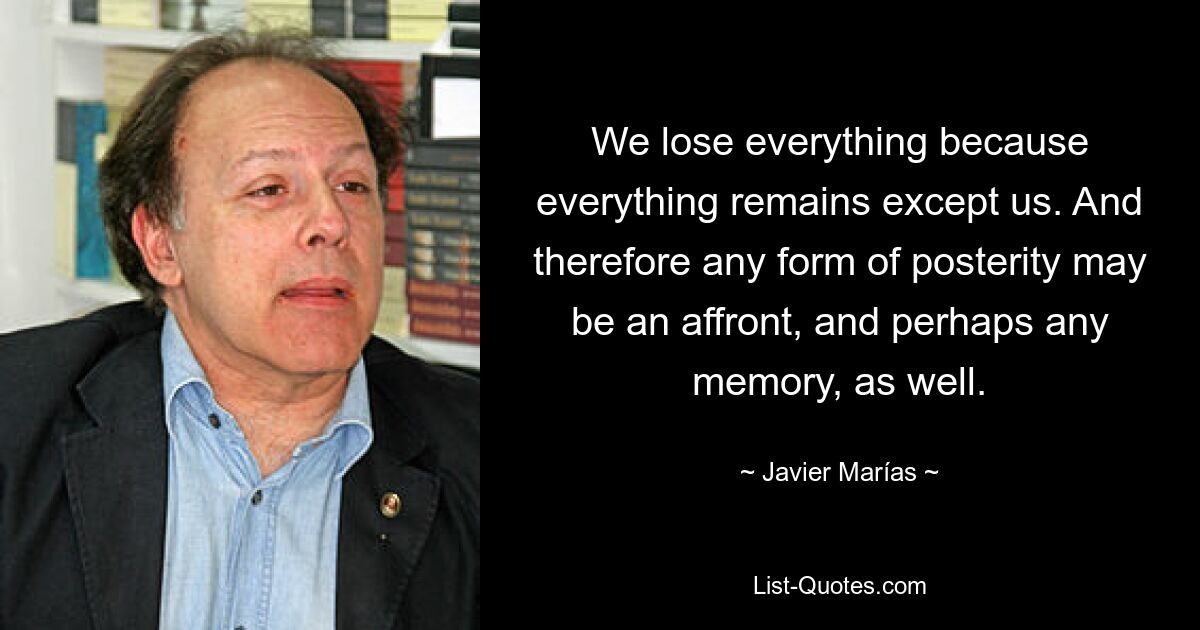 We lose everything because everything remains except us. And therefore any form of posterity may be an affront, and perhaps any memory, as well. — © Javier Marías