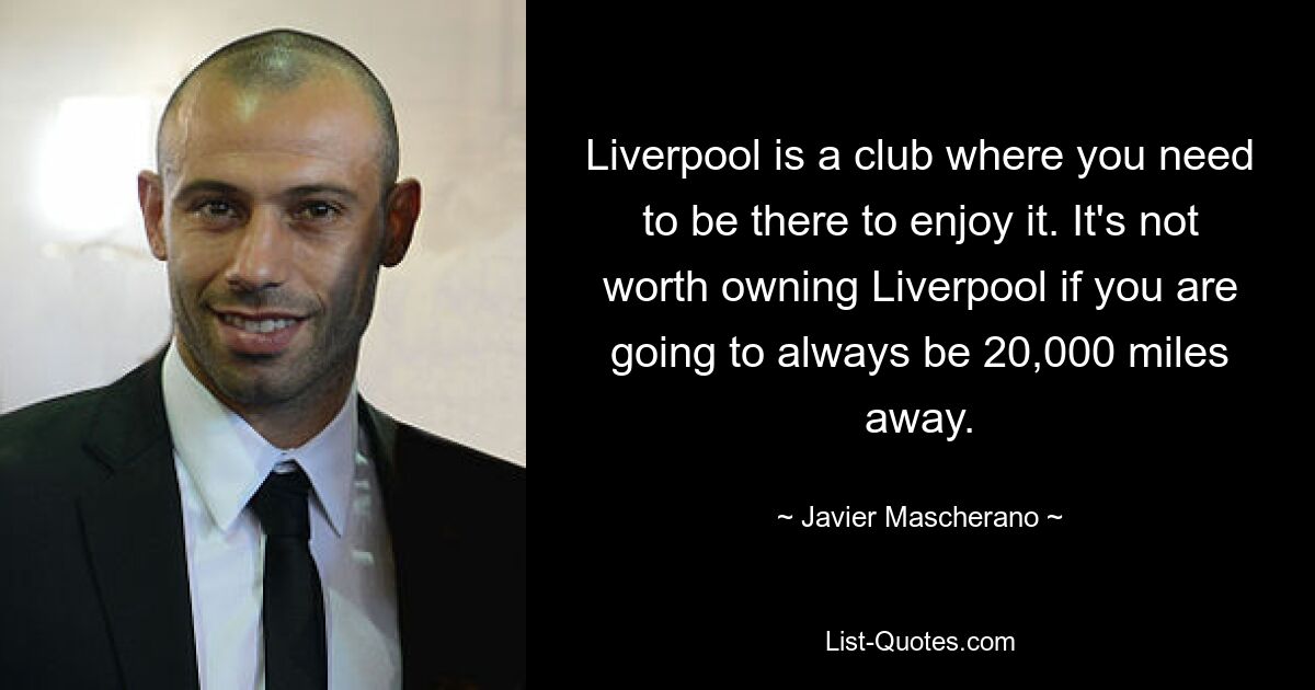 Liverpool is a club where you need to be there to enjoy it. It's not worth owning Liverpool if you are going to always be 20,000 miles away. — © Javier Mascherano