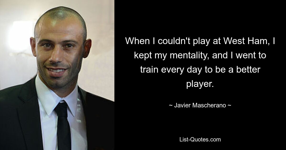 When I couldn't play at West Ham, I kept my mentality, and I went to train every day to be a better player. — © Javier Mascherano