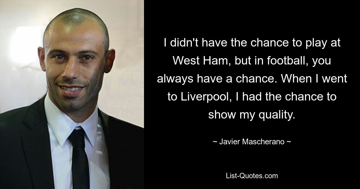 I didn't have the chance to play at West Ham, but in football, you always have a chance. When I went to Liverpool, I had the chance to show my quality. — © Javier Mascherano