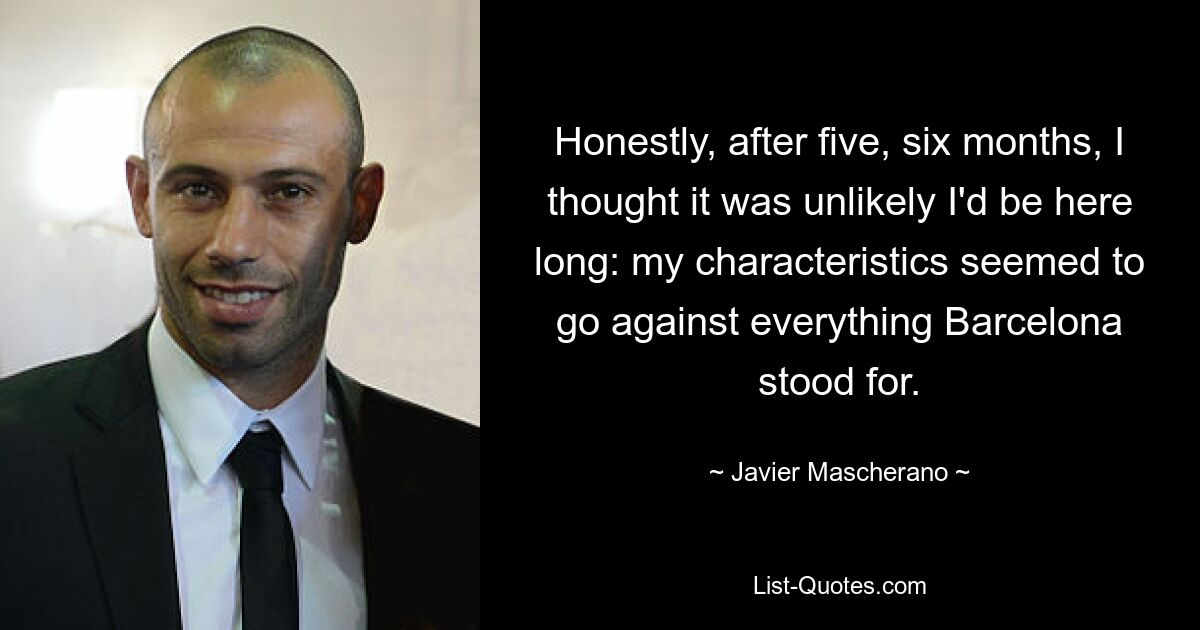 Honestly, after five, six months, I thought it was unlikely I'd be here long: my characteristics seemed to go against everything Barcelona stood for. — © Javier Mascherano