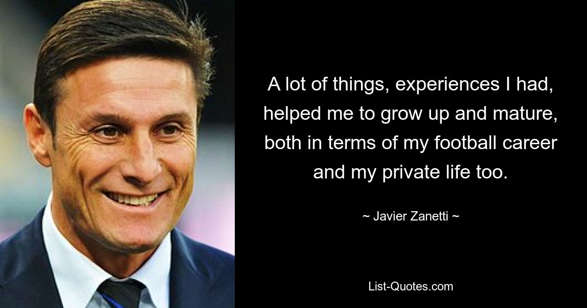 A lot of things, experiences I had, helped me to grow up and mature, both in terms of my football career and my private life too. — © Javier Zanetti