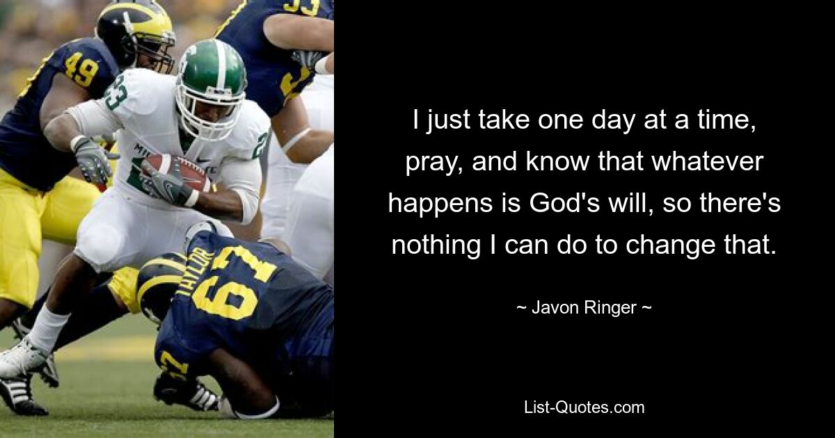 I just take one day at a time, pray, and know that whatever happens is God's will, so there's nothing I can do to change that. — © Javon Ringer