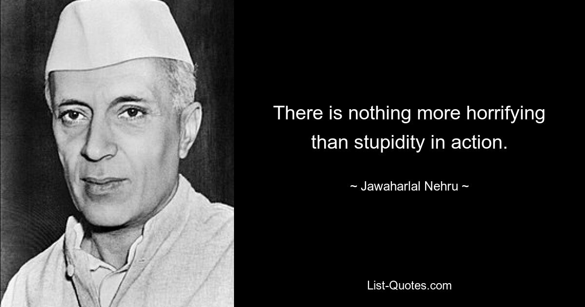 There is nothing more horrifying than stupidity in action. — © Jawaharlal Nehru