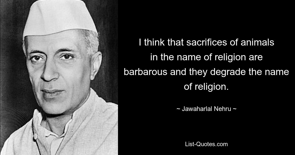 I think that sacrifices of animals in the name of religion are barbarous and they degrade the name of religion. — © Jawaharlal Nehru