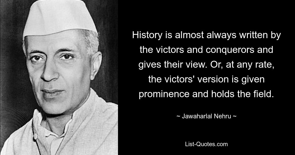 History is almost always written by the victors and conquerors and gives their view. Or, at any rate, the victors' version is given prominence and holds the field. — © Jawaharlal Nehru